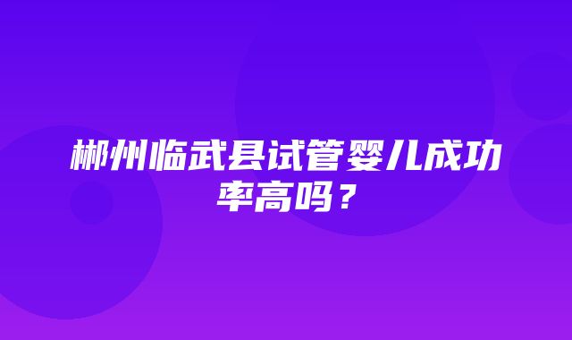 郴州临武县试管婴儿成功率高吗？