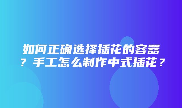 如何正确选择插花的容器？手工怎么制作中式插花？