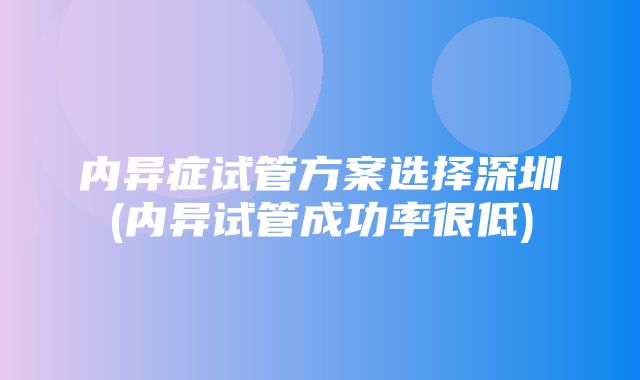 内异症试管方案选择深圳(内异试管成功率很低)