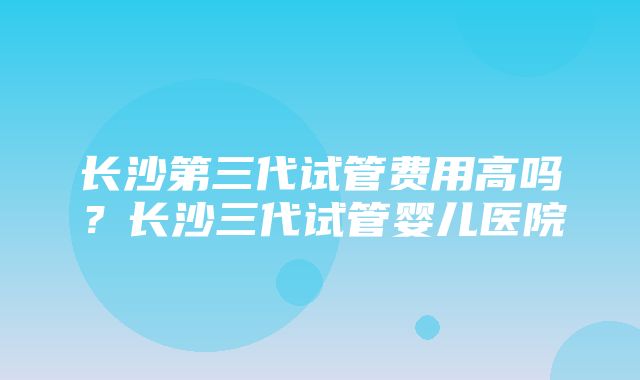 长沙第三代试管费用高吗？长沙三代试管婴儿医院