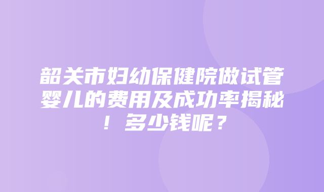 韶关市妇幼保健院做试管婴儿的费用及成功率揭秘！多少钱呢？