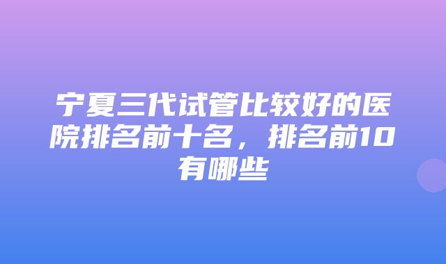 宁夏三代试管比较好的医院排名前十名，排名前10有哪些