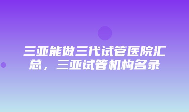 三亚能做三代试管医院汇总，三亚试管机构名录