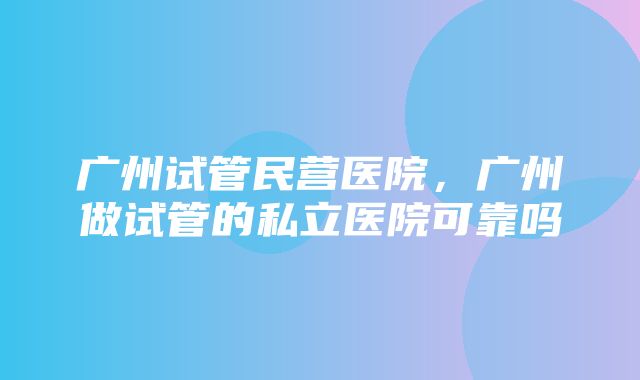 广州试管民营医院，广州做试管的私立医院可靠吗