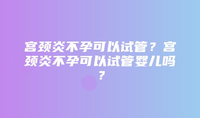 宫颈炎不孕可以试管？宫颈炎不孕可以试管婴儿吗？