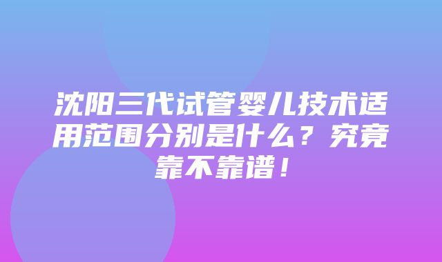 沈阳三代试管婴儿技术适用范围分别是什么？究竟靠不靠谱！