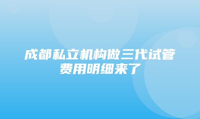 成都私立机构做三代试管费用明细来了