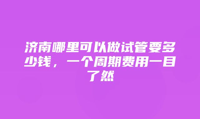 济南哪里可以做试管要多少钱，一个周期费用一目了然