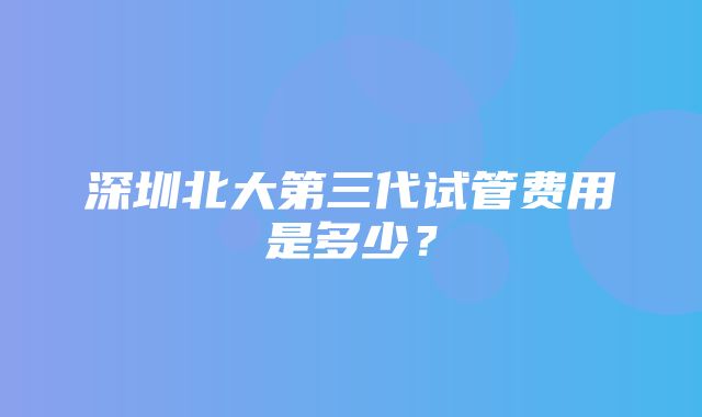 深圳北大第三代试管费用是多少？