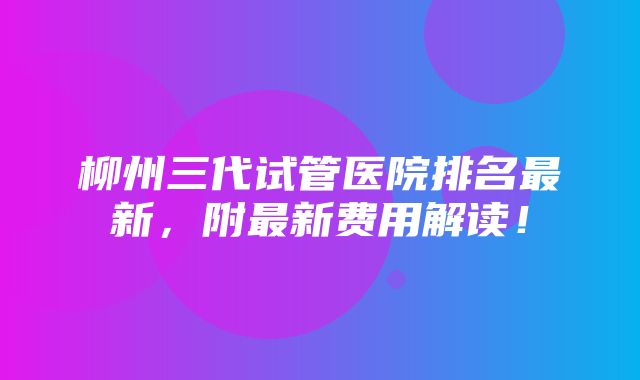 柳州三代试管医院排名最新，附最新费用解读！