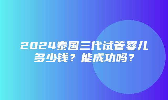 2024泰国三代试管婴儿多少钱？能成功吗？