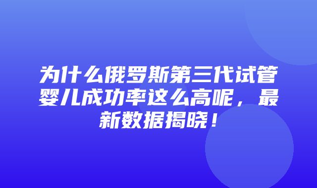 为什么俄罗斯第三代试管婴儿成功率这么高呢，最新数据揭晓！