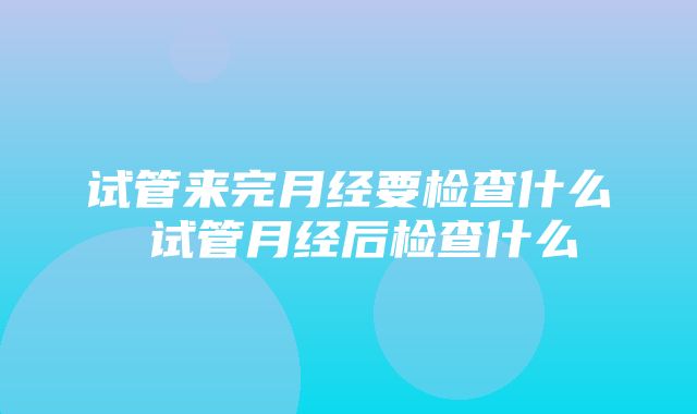 试管来完月经要检查什么 试管月经后检查什么