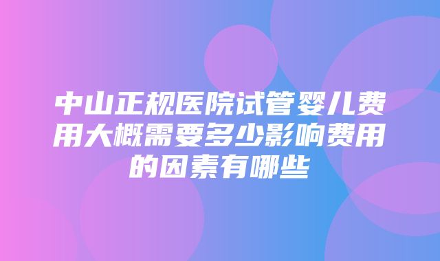 中山正规医院试管婴儿费用大概需要多少影响费用的因素有哪些