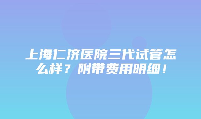 上海仁济医院三代试管怎么样？附带费用明细！