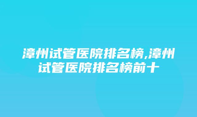 漳州试管医院排名榜,漳州试管医院排名榜前十