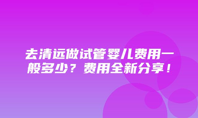 去清远做试管婴儿费用一般多少？费用全新分享！