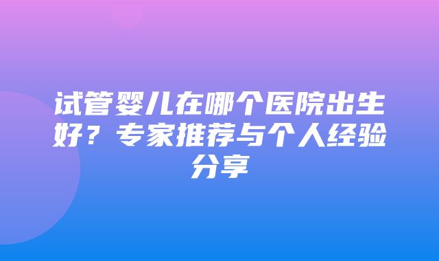 试管婴儿在哪个医院出生好？专家推荐与个人经验分享