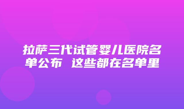 拉萨三代试管婴儿医院名单公布 这些都在名单里