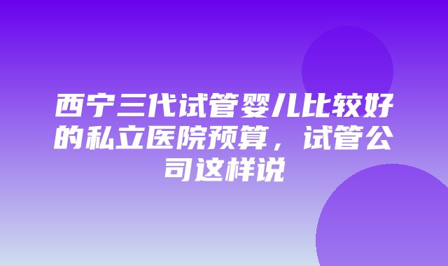 西宁三代试管婴儿比较好的私立医院预算，试管公司这样说