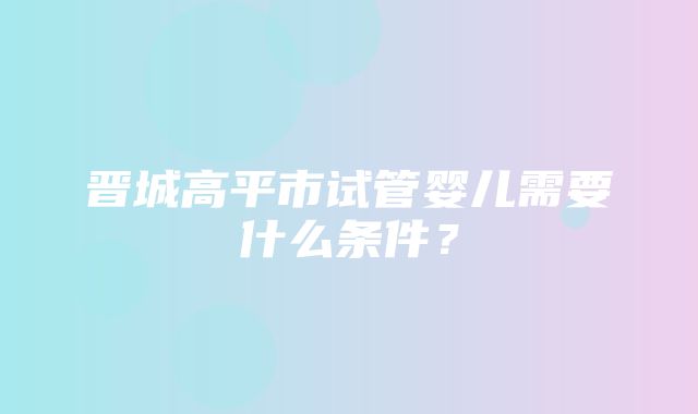 晋城高平市试管婴儿需要什么条件？