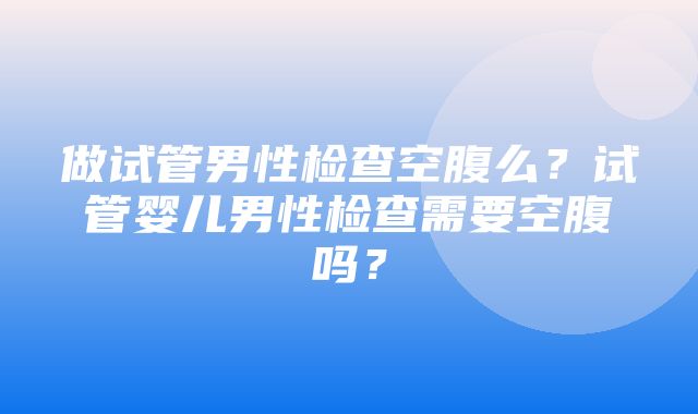 做试管男性检查空腹么？试管婴儿男性检查需要空腹吗？