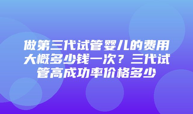 做第三代试管婴儿的费用大概多少钱一次？三代试管高成功率价格多少