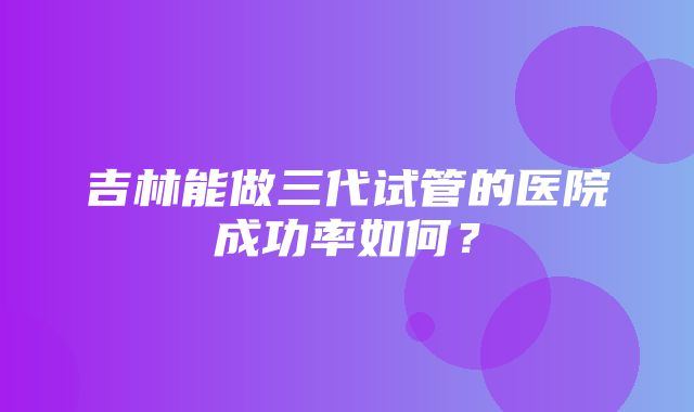 吉林能做三代试管的医院成功率如何？