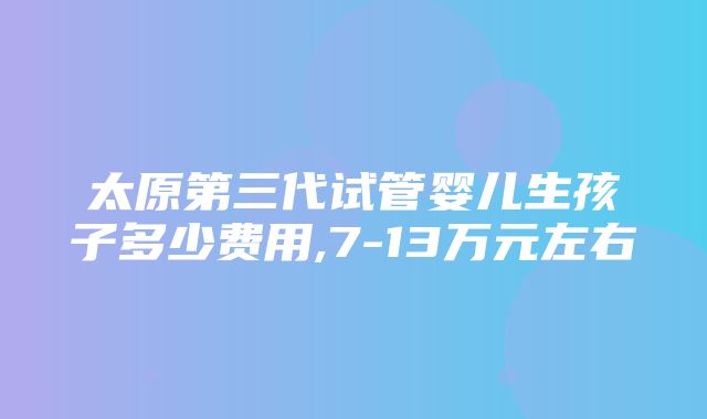 太原第三代试管婴儿生孩子多少费用,7-13万元左右