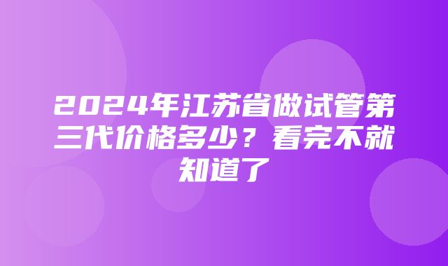 2024年江苏省做试管第三代价格多少？看完不就知道了