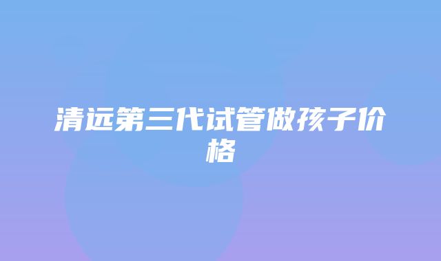 清远第三代试管做孩子价格