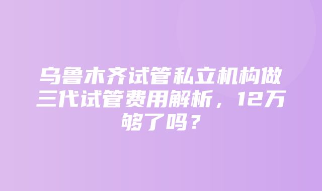 乌鲁木齐试管私立机构做三代试管费用解析，12万够了吗？