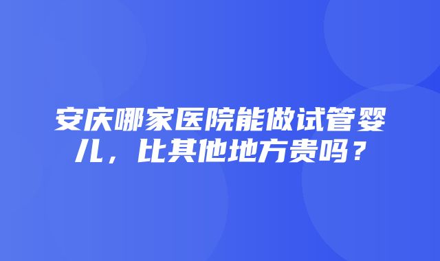 安庆哪家医院能做试管婴儿，比其他地方贵吗？