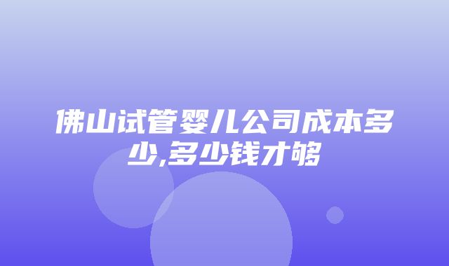 佛山试管婴儿公司成本多少,多少钱才够