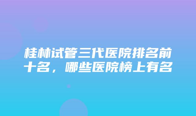 桂林试管三代医院排名前十名，哪些医院榜上有名