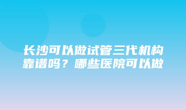 长沙可以做试管三代机构靠谱吗？哪些医院可以做