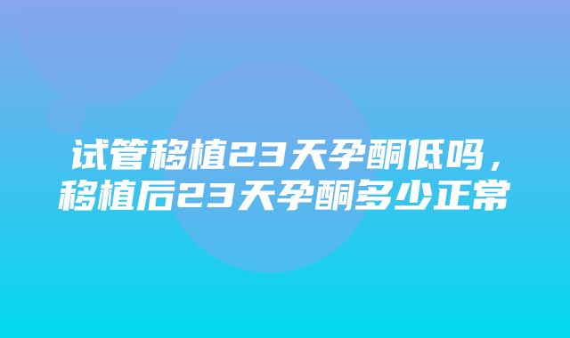 试管移植23天孕酮低吗，移植后23天孕酮多少正常