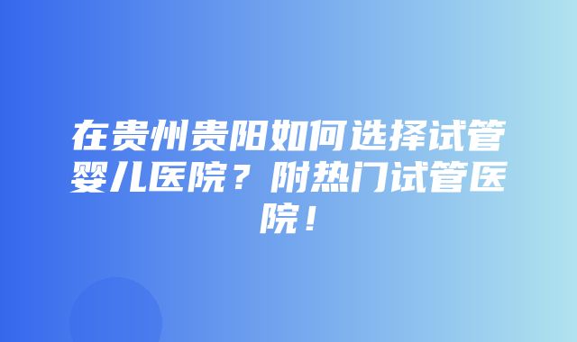 在贵州贵阳如何选择试管婴儿医院？附热门试管医院！