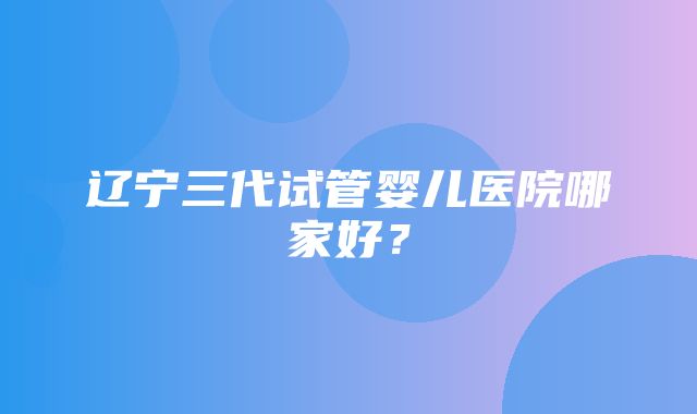 辽宁三代试管婴儿医院哪家好？