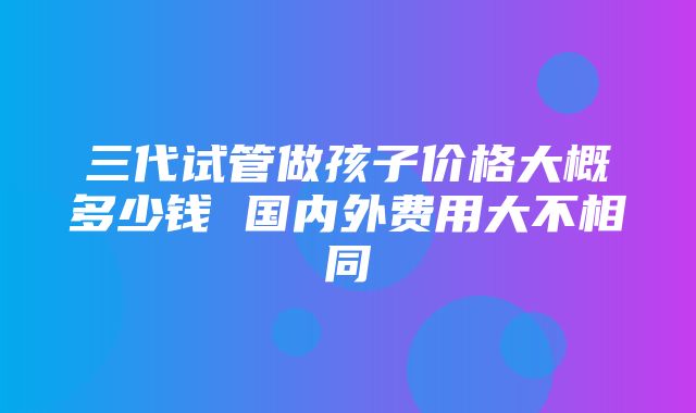 三代试管做孩子价格大概多少钱 国内外费用大不相同