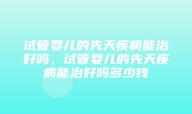 试管婴儿的先天疾病能治好吗，试管婴儿的先天疾病能治好吗多少钱