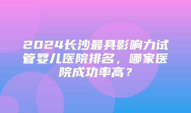 2024长沙最具影响力试管婴儿医院排名，哪家医院成功率高？