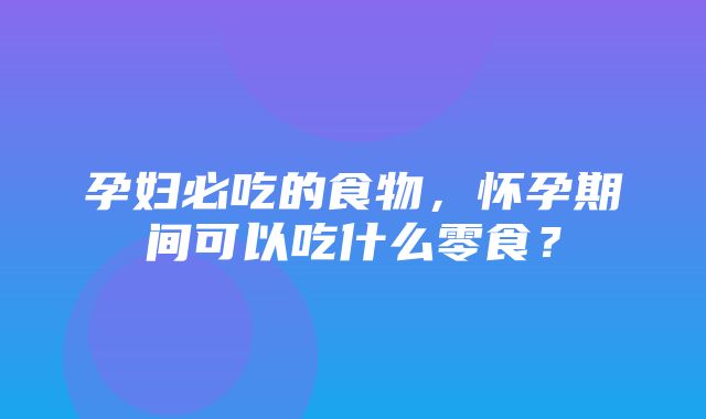 孕妇必吃的食物，怀孕期间可以吃什么零食？