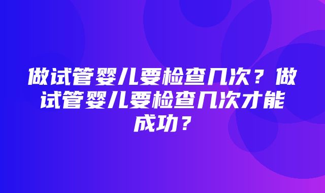 做试管婴儿要检查几次？做试管婴儿要检查几次才能成功？