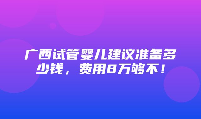 广西试管婴儿建议准备多少钱，费用8万够不！