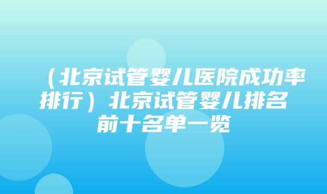 （北京试管婴儿医院成功率排行）北京试管婴儿排名前十名单一览