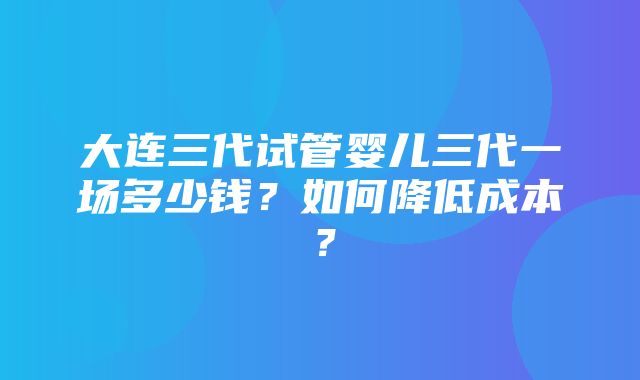 大连三代试管婴儿三代一场多少钱？如何降低成本？