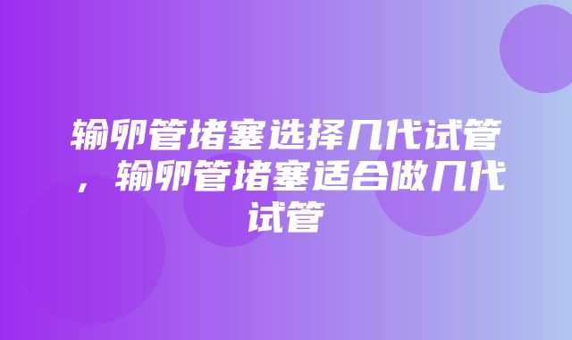 输卵管堵塞选择几代试管，输卵管堵塞适合做几代试管