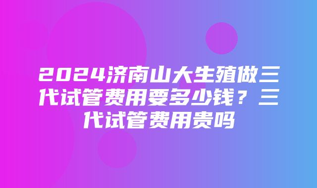 2024济南山大生殖做三代试管费用要多少钱？三代试管费用贵吗