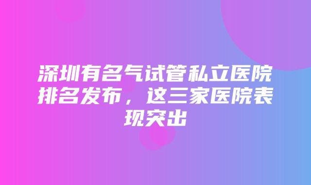 深圳有名气试管私立医院排名发布，这三家医院表现突出